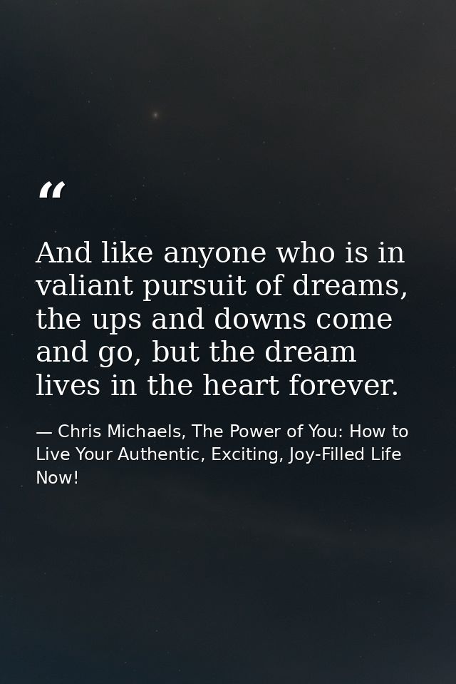 And like anyone who is in valiant pursuit of dreams, the ups and downs come and go, but the dream lives in the heart for — Chris Michaels, The Power of You: How to Live Your Authentic, Exciting, Joy-Filled Life Now!
