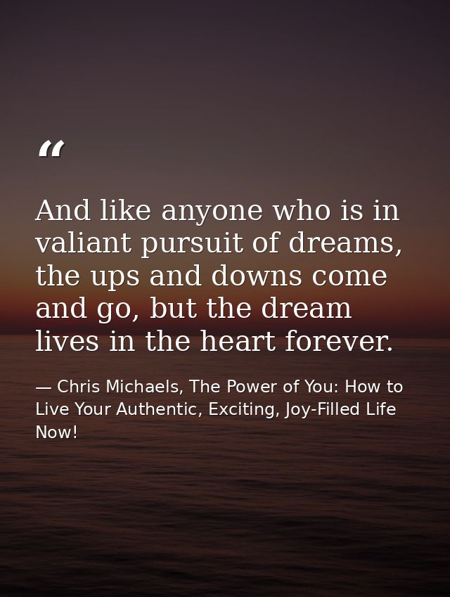 And like anyone who is in valiant pursuit of dreams, the ups and downs come and go, but the dream lives in the heart for — Chris Michaels, The Power of You: How to Live Your Authentic, Exciting, Joy-Filled Life Now!
