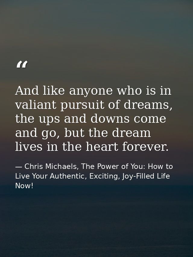 And like anyone who is in valiant pursuit of dreams, the ups and downs come and go, but the dream lives in the heart for — Chris Michaels, The Power of You: How to Live Your Authentic, Exciting, Joy-Filled Life Now!