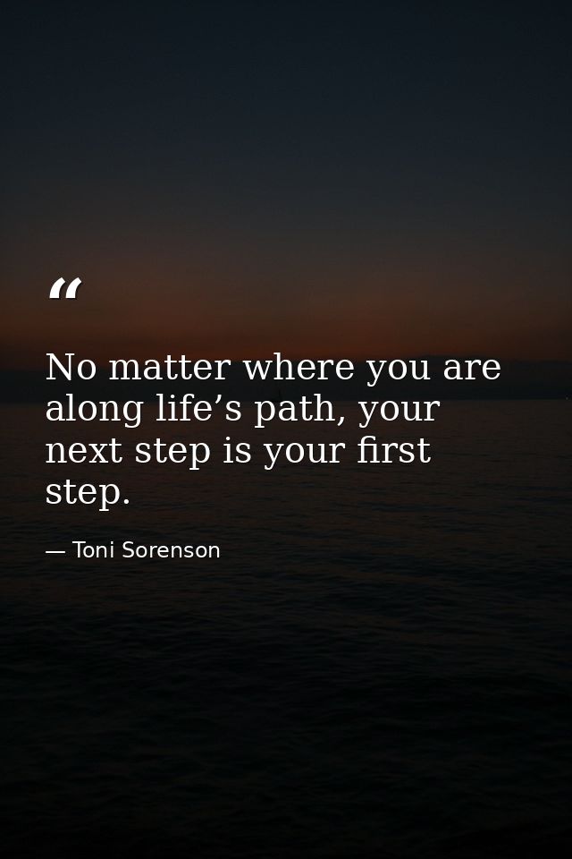 No matter where you are along life’s path, your next step is your first step. — Toni Sorenson