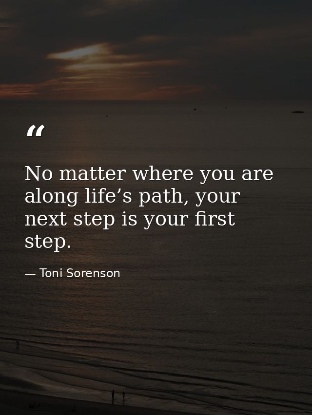 No matter where you are along life’s path, your next step is your first step. — Toni Sorenson