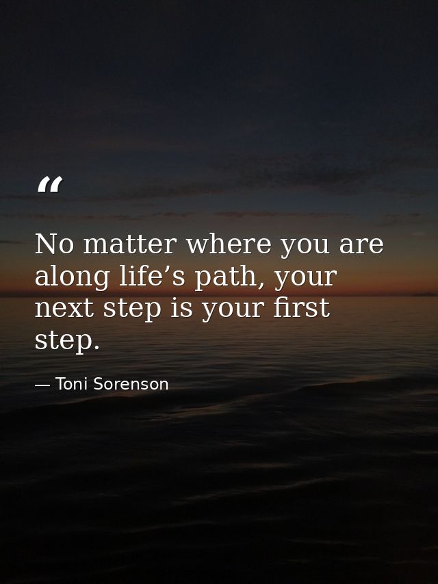 No matter where you are along life’s path, your next step is your first step. — Toni Sorenson