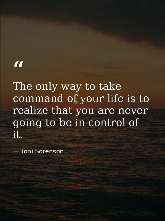 The only way to take command of your life is to realize that you are never going to be in control of it. — Toni Sorenson