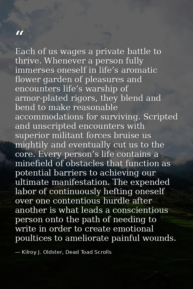 Each of us wages a private battle to thrive. Whenever a person fully immerses oneself in life’s aromatic flower garden o — Kilroy J. Oldster, Dead Toad Scrolls