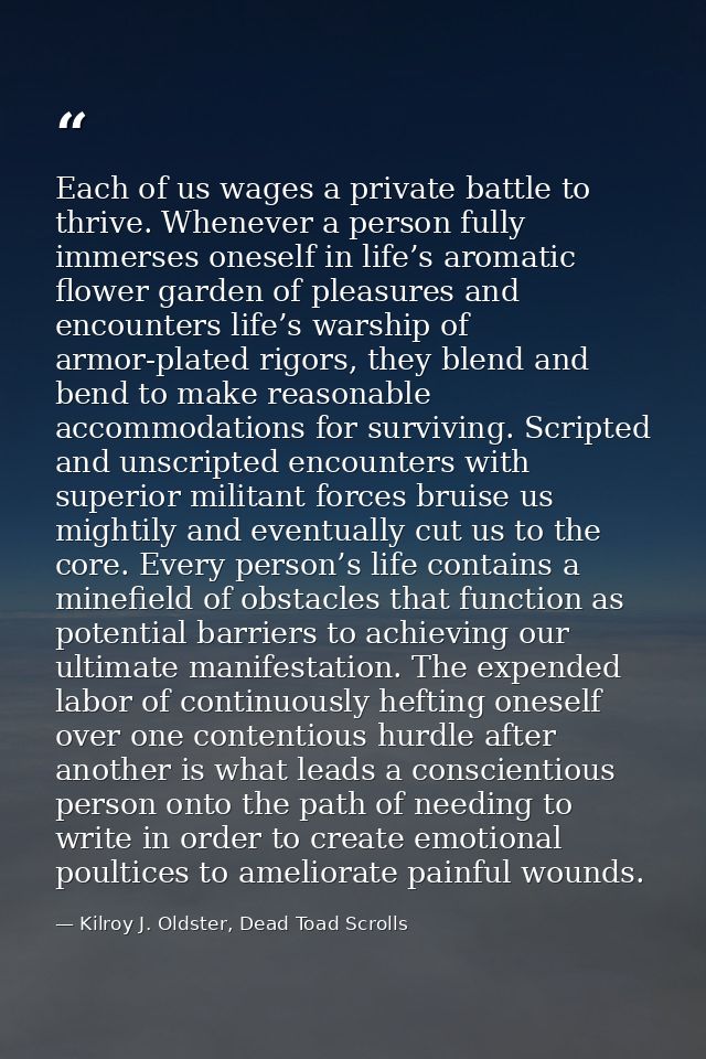 Each of us wages a private battle to thrive. Whenever a person fully immerses oneself in life’s aromatic flower garden o — Kilroy J. Oldster, Dead Toad Scrolls