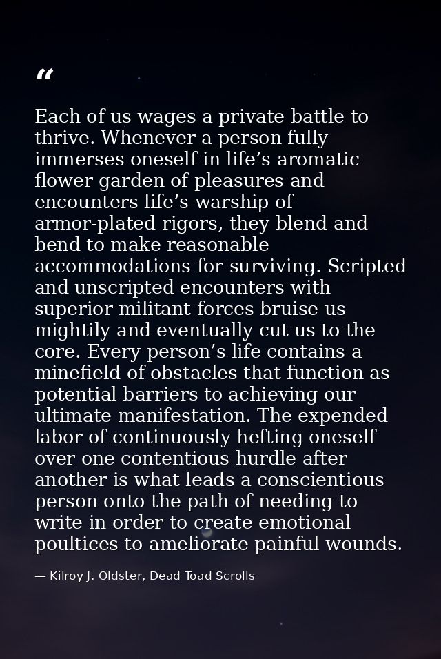Each of us wages a private battle to thrive. Whenever a person fully immerses oneself in life’s aromatic flower garden o — Kilroy J. Oldster, Dead Toad Scrolls
