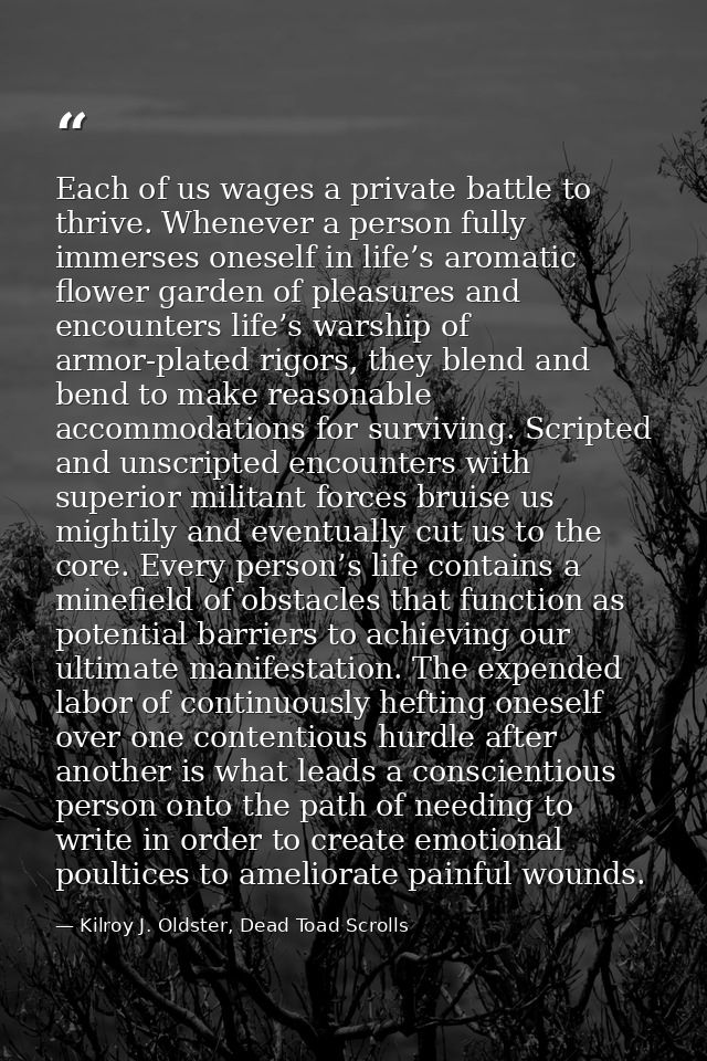 Each of us wages a private battle to thrive. Whenever a person fully immerses oneself in life’s aromatic flower garden o — Kilroy J. Oldster, Dead Toad Scrolls