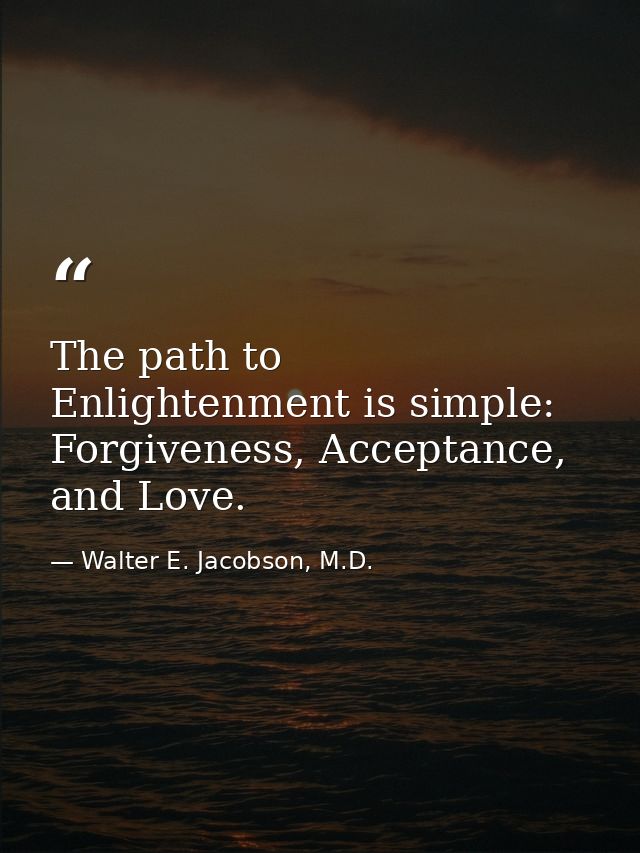 The path to Enlightenment is simple: Forgiveness, Acceptance, and Love. — Walter E. Jacobson, M.D.