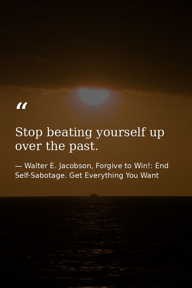 Stop beating yourself up over the past. — Walter E. Jacobson, Forgive to Win!: End Self-Sabotage. Get Everything You Want