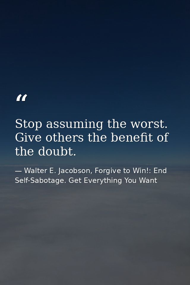Stop assuming the worst. Give others the benefit of the doubt. — Walter E. Jacobson, Forgive to Win!: End Self-Sabotage. Get Everything You Want