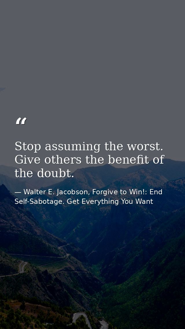 Stop assuming the worst. Give others the benefit of the doubt. — Walter E. Jacobson, Forgive to Win!: End Self-Sabotage. Get Everything You Want