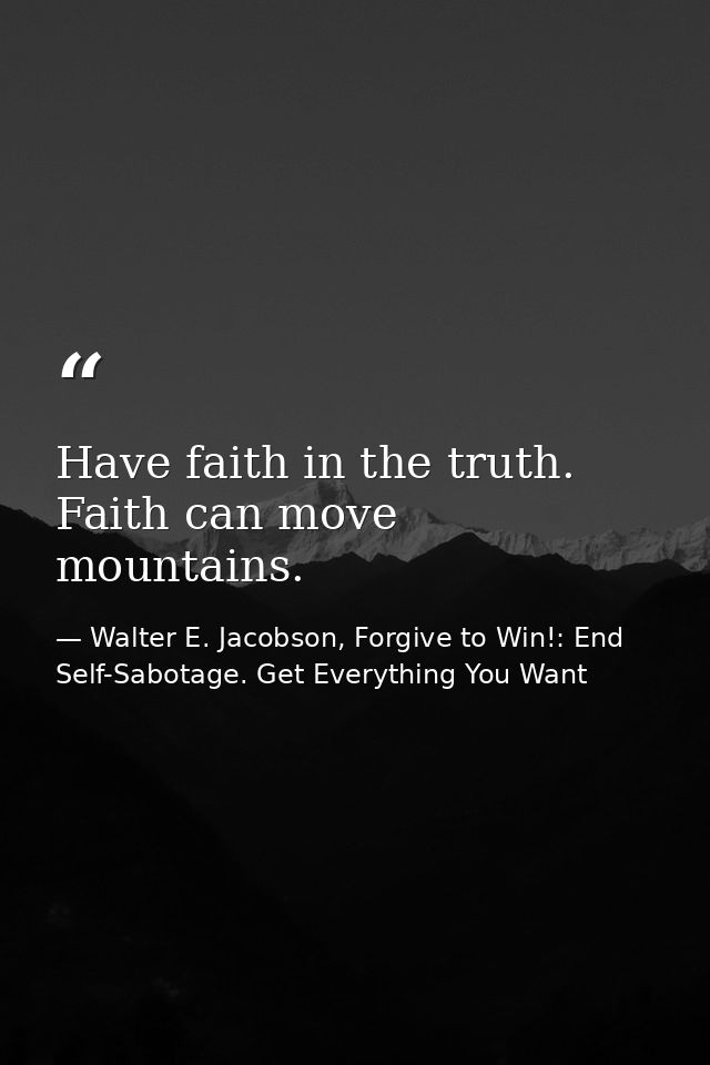 Have faith in the truth. Faith can move mountains. — Walter E. Jacobson, Forgive to Win!: End Self-Sabotage. Get Everything You Want