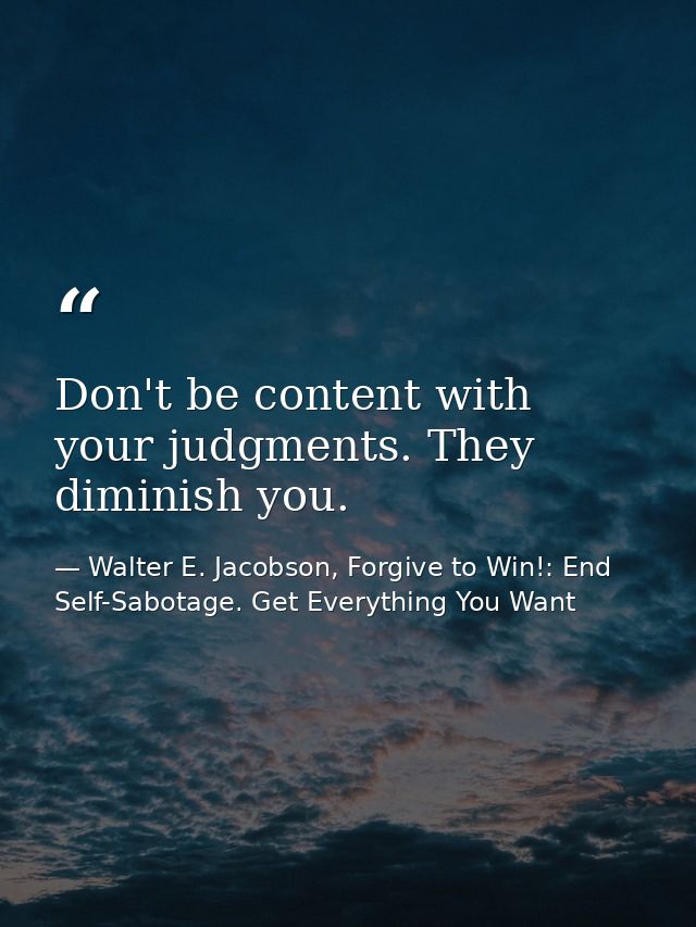 Don't be content with your judgments. They diminish you. — Walter E. Jacobson, Forgive to Win!: End Self-Sabotage. Get Everything You Want