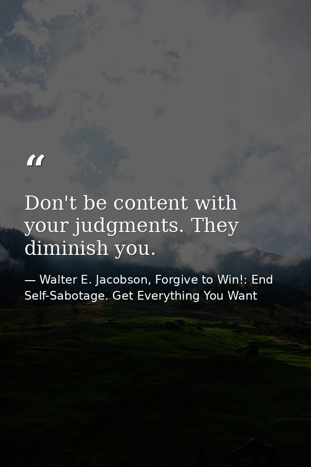 Don't be content with your judgments. They diminish you. — Walter E. Jacobson, Forgive to Win!: End Self-Sabotage. Get Everything You Want