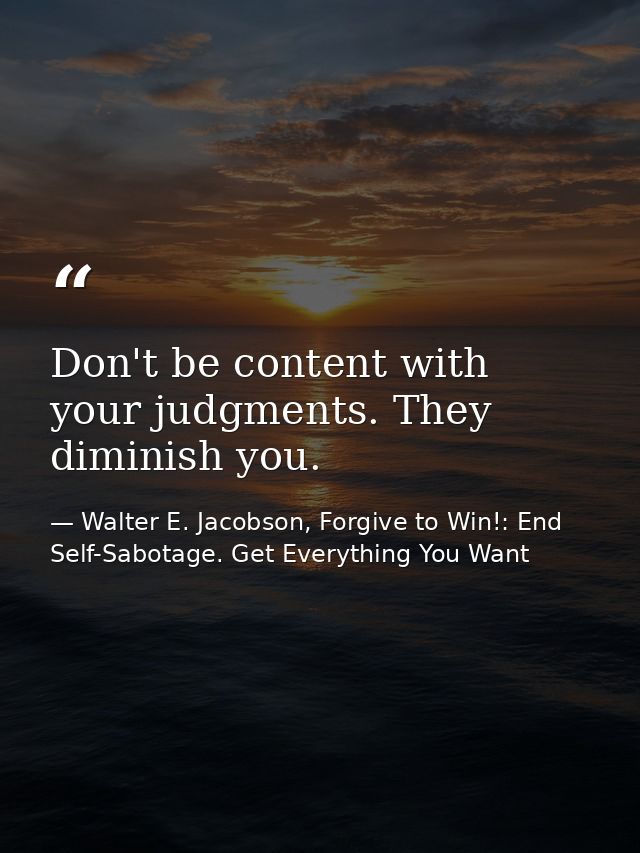 Don't be content with your judgments. They diminish you. — Walter E. Jacobson, Forgive to Win!: End Self-Sabotage. Get Everything You Want