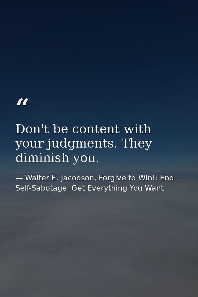 Don't be content with your judgments. They diminish you. — Walter E. Jacobson, Forgive to Win!: End Self-Sabotage. Get Everything You Want
