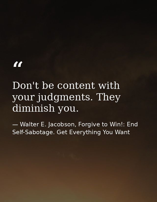 Don't be content with your judgments. They diminish you. — Walter E. Jacobson, Forgive to Win!: End Self-Sabotage. Get Everything You Want
