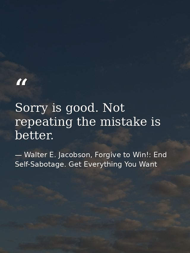 Sorry is good. Not repeating the mistake is better. — Walter E. Jacobson, Forgive to Win!: End Self-Sabotage. Get Everything You Want