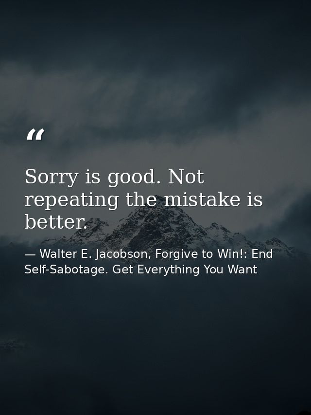 Sorry is good. Not repeating the mistake is better. — Walter E. Jacobson, Forgive to Win!: End Self-Sabotage. Get Everything You Want