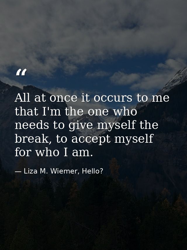 All at once it occurs to me that I'm the one who needs to give myself the break, to accept myself for who I am. — Liza M. Wiemer, Hello?