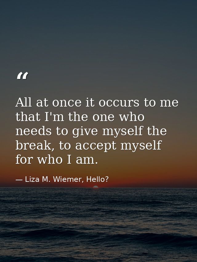All at once it occurs to me that I'm the one who needs to give myself the break, to accept myself for who I am. — Liza M. Wiemer, Hello?