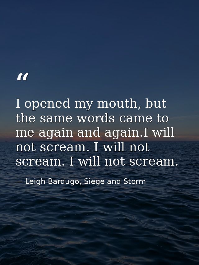 I opened my mouth, but the same words came to me again and again.I will not scream. I will not scream. I will not scream — Leigh Bardugo, Siege and Storm