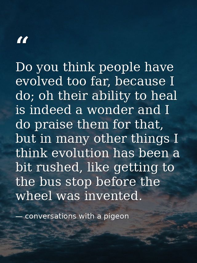 Do you think people have evolved too far, because I do; oh their ability to heal is indeed a wonder and I do praise them — conversations with a pigeon