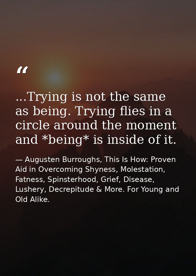 ...Trying is not the same as being. Trying flies in a circle around the moment and *being* is inside of it. — Augusten Burroughs, This Is How: Proven Aid in Overcoming Shyness, Molestation, Fatness, Spinsterhood, Grief, Disease, Lushery, Decrepitude & More. For Young and Old Alike.