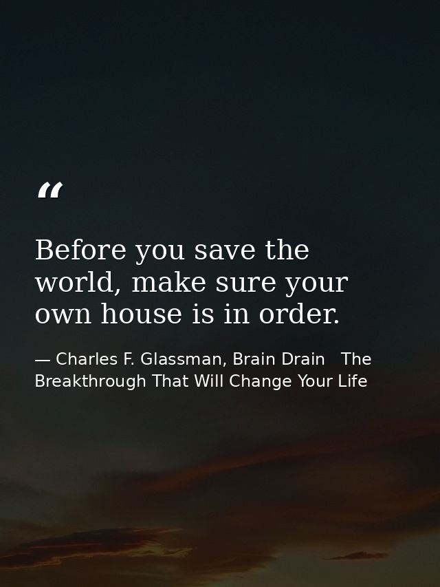 Before you save the world, make sure your own house is in order. — Charles F. Glassman, Brain Drain   The Breakthrough That Will Change Your Life