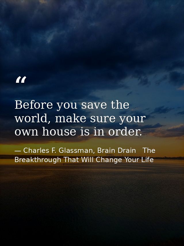 Before you save the world, make sure your own house is in order. — Charles F. Glassman, Brain Drain   The Breakthrough That Will Change Your Life