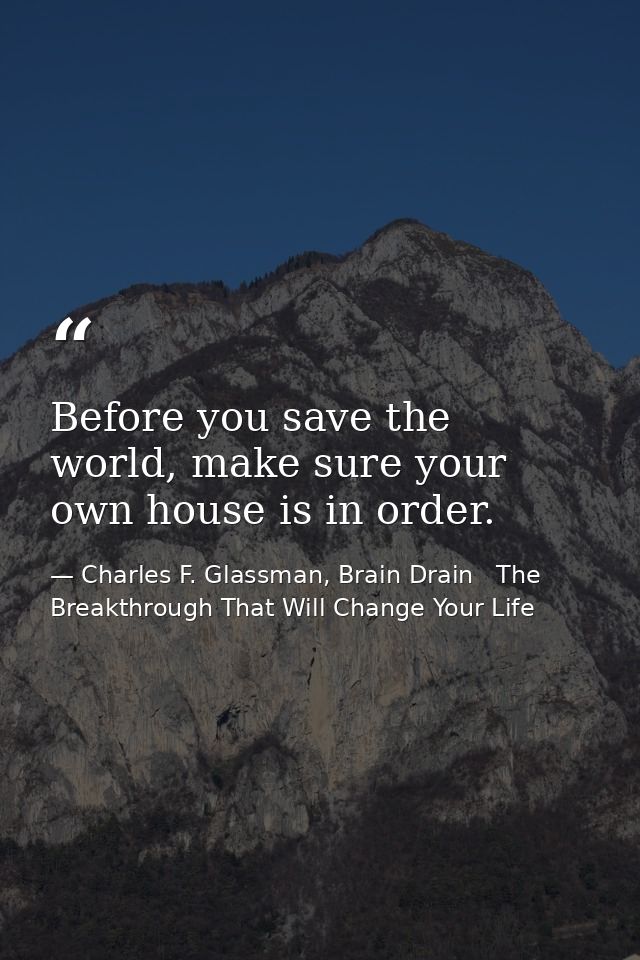Before you save the world, make sure your own house is in order. — Charles F. Glassman, Brain Drain   The Breakthrough That Will Change Your Life
