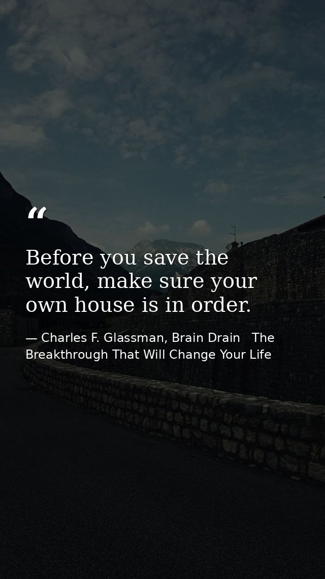 Before you save the world, make sure your own house is in order. — Charles F. Glassman, Brain Drain   The Breakthrough That Will Change Your Life