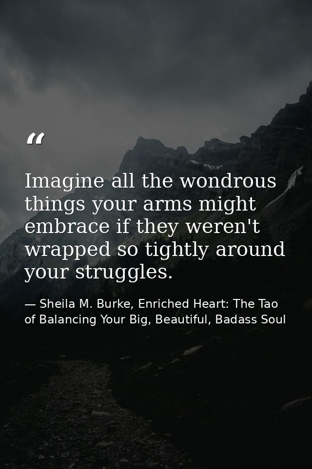 Imagine all the wondrous things your arms might embrace if they weren't wrapped so tightly around your struggles. — Sheila M. Burke, Enriched Heart: The Tao of Balancing Your Big, Beautiful, Badass Soul