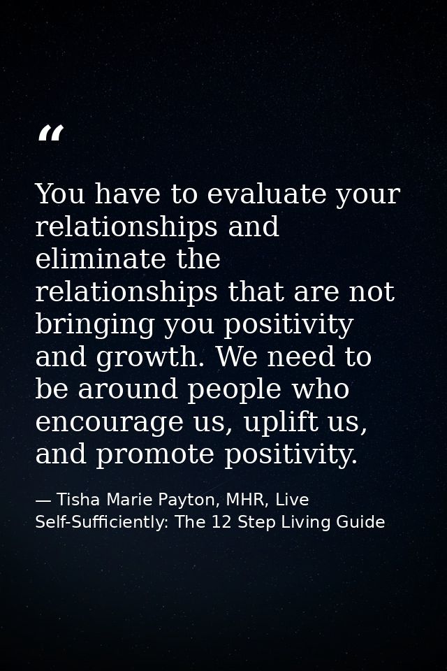 You have to evaluate your relationships and eliminate the relationships that are not bringing you positivity and growth. — Tisha Marie Payton, MHR, Live Self-Sufficiently: The 12 Step Living Guide