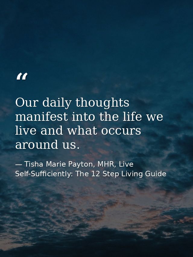 Our daily thoughts manifest into the life we live and what occurs around us. — Tisha Marie Payton, MHR, Live Self-Sufficiently: The 12 Step Living Guide