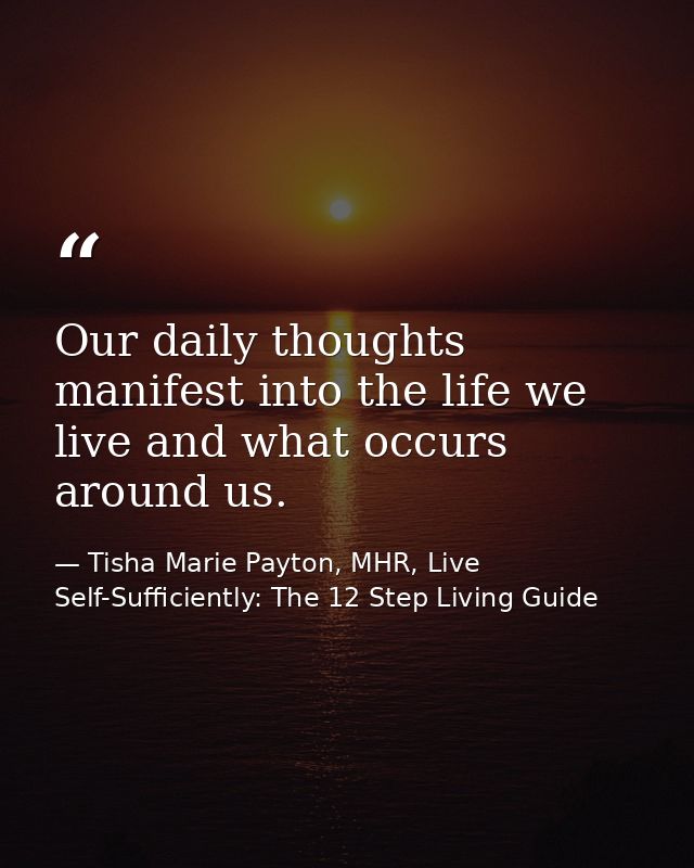 Our daily thoughts manifest into the life we live and what occurs around us. — Tisha Marie Payton, MHR, Live Self-Sufficiently: The 12 Step Living Guide