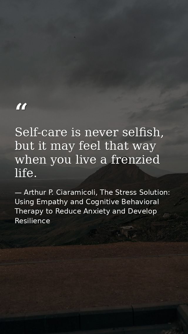 Self-care is never selfish, but it may feel that way when you live a frenzied life. — Arthur P. Ciaramicoli, The Stress Solution: Using Empathy and Cognitive Behavioral Therapy to Reduce Anxiety and Develop Resilience