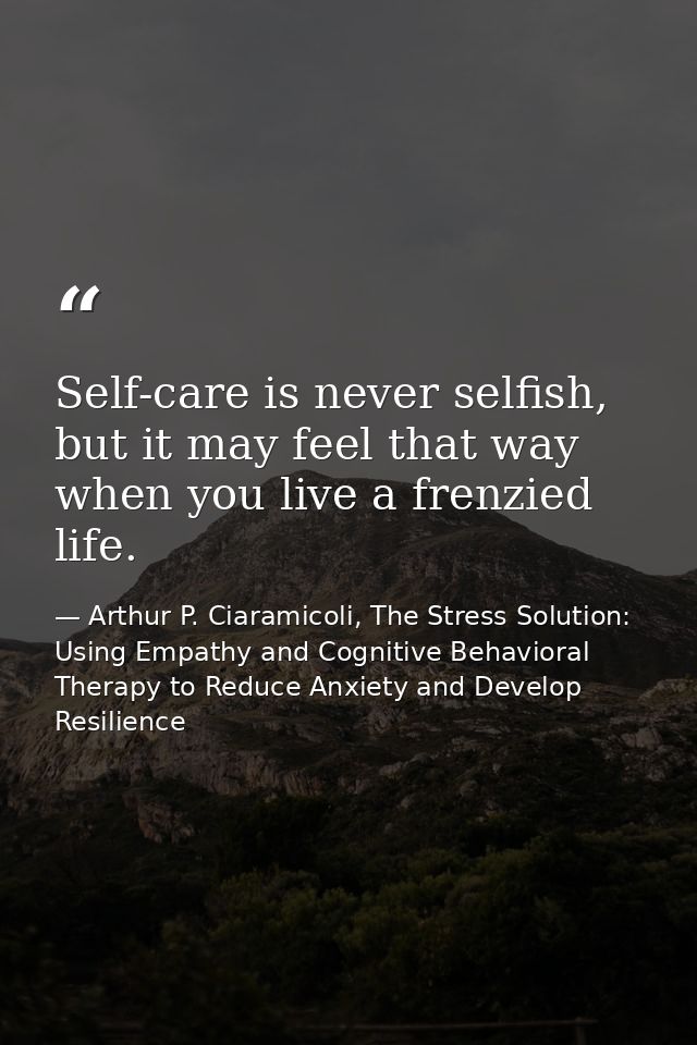 Self-care is never selfish, but it may feel that way when you live a frenzied life. — Arthur P. Ciaramicoli, The Stress Solution: Using Empathy and Cognitive Behavioral Therapy to Reduce Anxiety and Develop Resilience