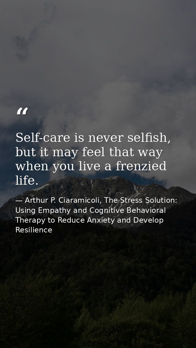 Self-care is never selfish, but it may feel that way when you live a frenzied life. — Arthur P. Ciaramicoli, The Stress Solution: Using Empathy and Cognitive Behavioral Therapy to Reduce Anxiety and Develop Resilience