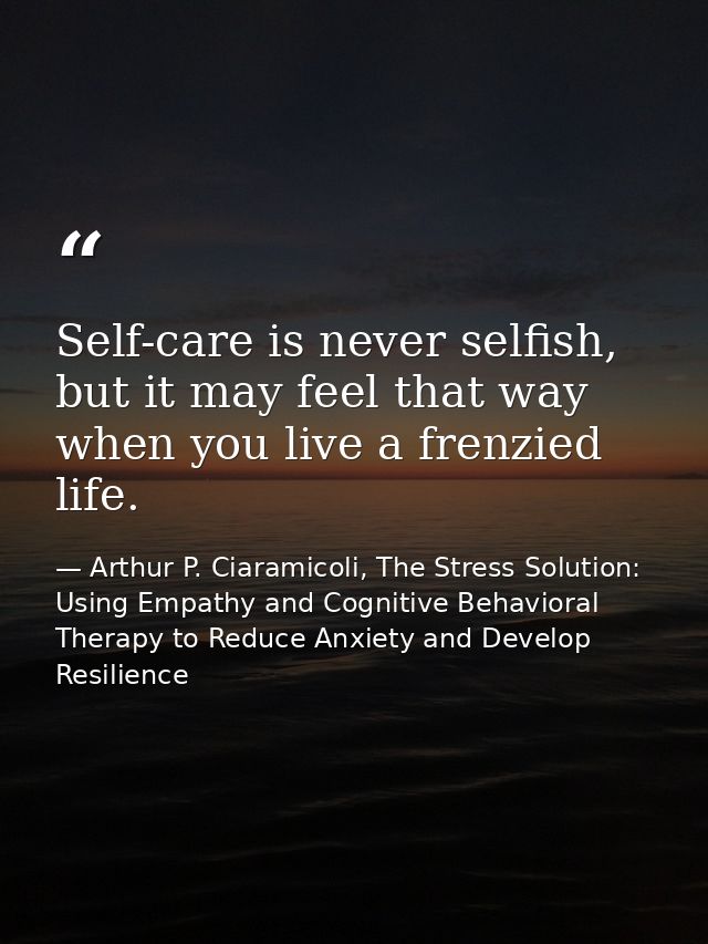 Self-care is never selfish, but it may feel that way when you live a frenzied life. — Arthur P. Ciaramicoli, The Stress Solution: Using Empathy and Cognitive Behavioral Therapy to Reduce Anxiety and Develop Resilience
