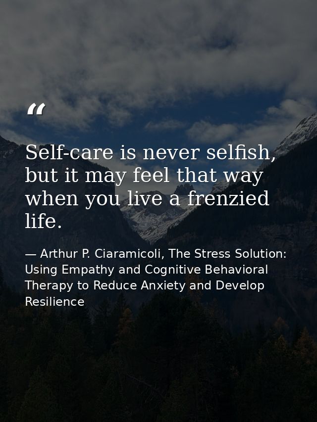 Self-care is never selfish, but it may feel that way when you live a frenzied life. — Arthur P. Ciaramicoli, The Stress Solution: Using Empathy and Cognitive Behavioral Therapy to Reduce Anxiety and Develop Resilience