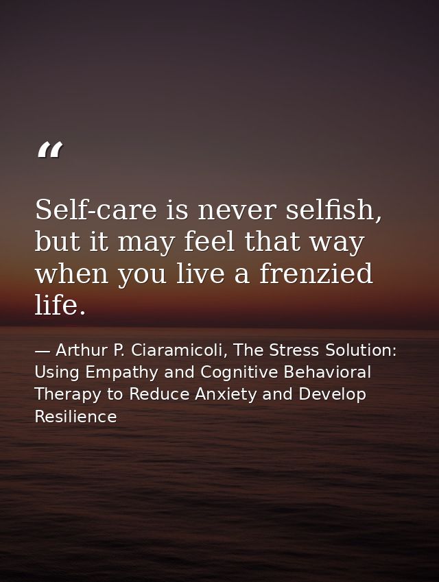 Self-care is never selfish, but it may feel that way when you live a frenzied life. — Arthur P. Ciaramicoli, The Stress Solution: Using Empathy and Cognitive Behavioral Therapy to Reduce Anxiety and Develop Resilience