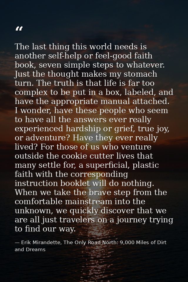 The last thing this world needs is another self-help or feel-good faith book, seven simple steps to whatever. Just the t — Erik Mirandette, The Only Road North: 9,000 Miles of Dirt and Dreams