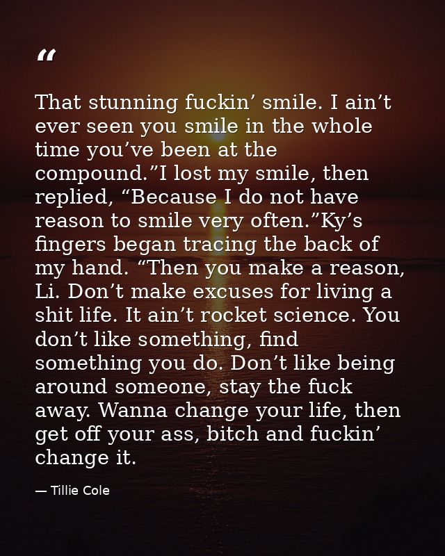 That stunning fuckin’ smile. I ain’t ever seen you smile in the whole time you’ve been at the compound.”I lost my smile, — Tillie Cole