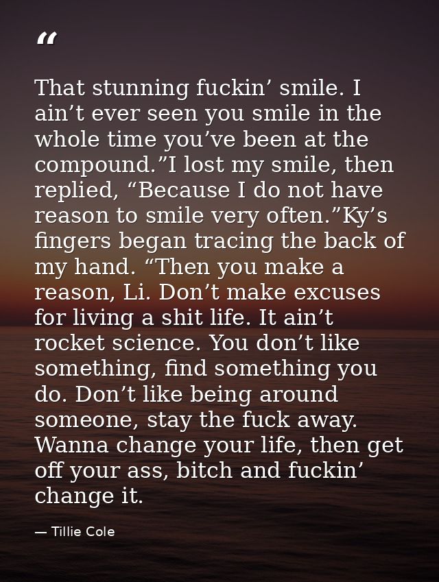 That stunning fuckin’ smile. I ain’t ever seen you smile in the whole time you’ve been at the compound.”I lost my smile, — Tillie Cole