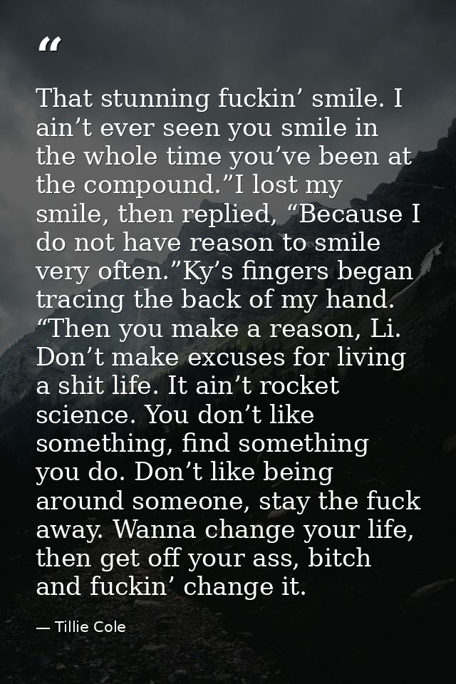 That stunning fuckin’ smile. I ain’t ever seen you smile in the whole time you’ve been at the compound.”I lost my smile, — Tillie Cole