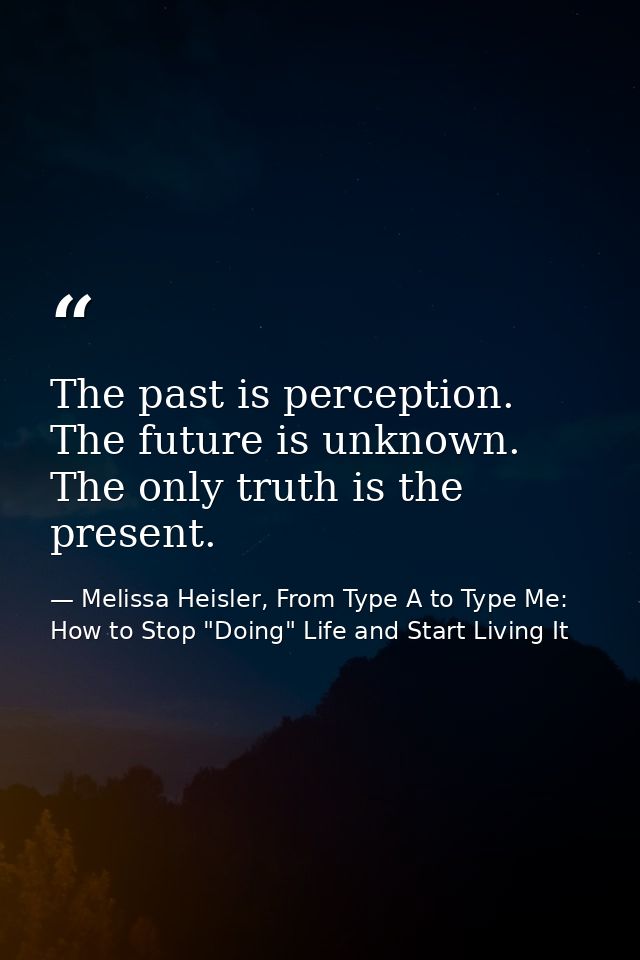 The past is perception. The future is unknown. The only truth is the present. — Melissa Heisler, From Type A to Type Me: How to Stop "Doing" Life and Start Living It