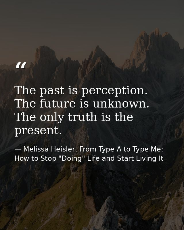 The past is perception. The future is unknown. The only truth is the present. — Melissa Heisler, From Type A to Type Me: How to Stop "Doing" Life and Start Living It