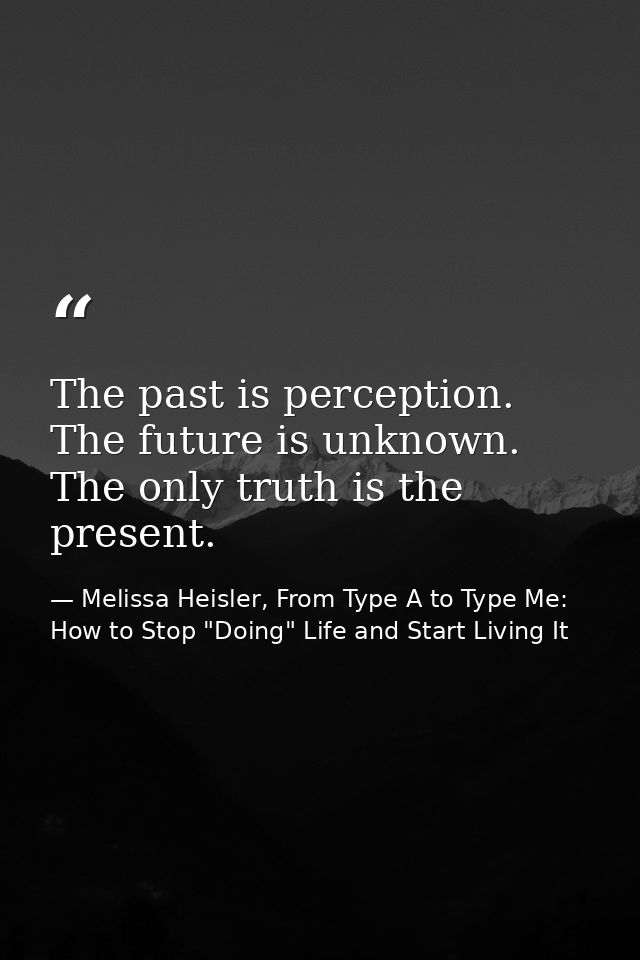 The past is perception. The future is unknown. The only truth is the present. — Melissa Heisler, From Type A to Type Me: How to Stop "Doing" Life and Start Living It