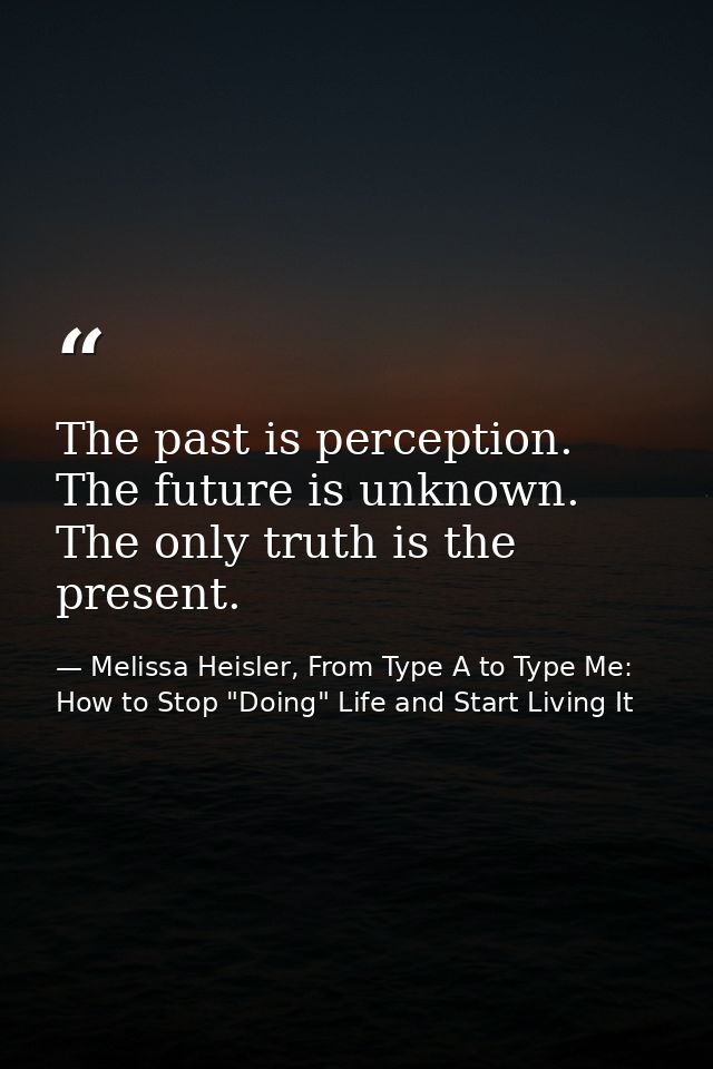The past is perception. The future is unknown. The only truth is the present. — Melissa Heisler, From Type A to Type Me: How to Stop "Doing" Life and Start Living It